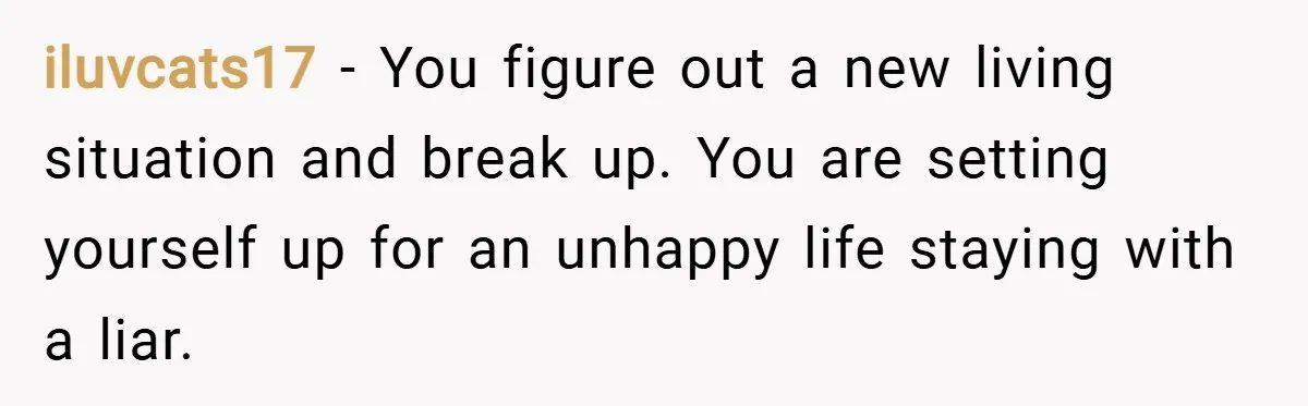 iluvcats17 − You figure out a new living situation and break up. You are setting yourself up for an unhappy life staying with a liar.