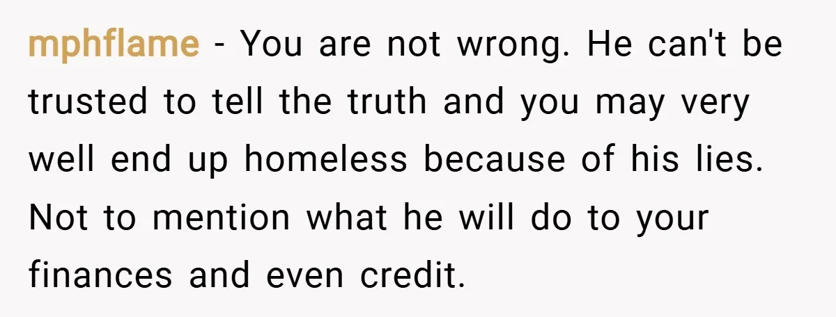 mphflame − You are not wrong. He can't be trusted to tell the truth and you may very well end up homeless because of his lies. Not to mention what...