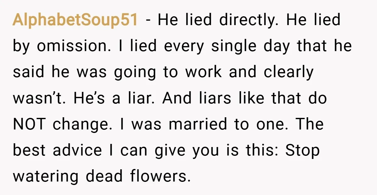 AlphabetSoup51 − He lied directly. He lied by omission. I lied every single day that he said he was going to work and clearly wasn’t. He’s a liar. And liars...
