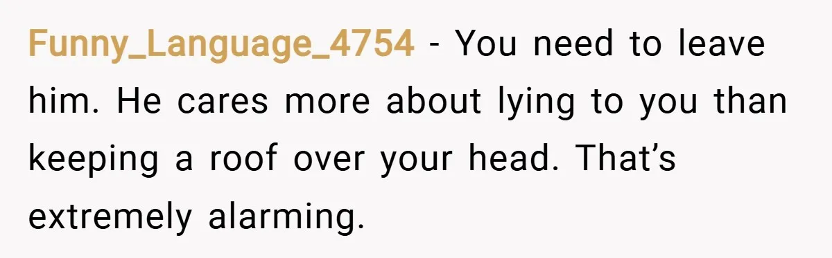 Funny_Language_4754 − You need to leave him. He cares more about lying to you than keeping a roof over your head. That’s extremely alarming.