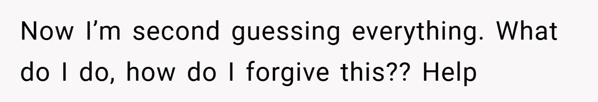 Now I’m second guessing everything. What do I do, how do I forgive this?? Help