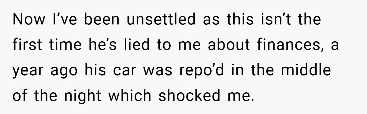 Now I’ve been unsettled as this isn’t the first time he’s lied to me about finances, a year ago his car was repo’d in the middle of the night which...