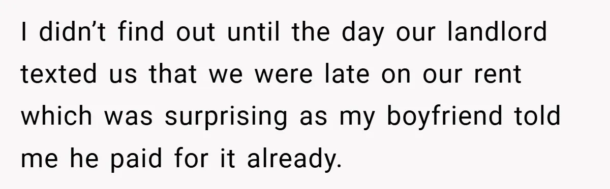 I didn’t find out until the day our landlord texted us that we were late on our rent which was surprising as my boyfriend told me he paid for it...