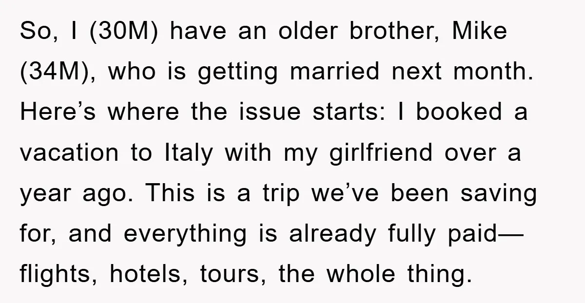 So, I (30M) have an older brother, Mike (34M), who is getting married next month. Here’s where the issue starts: I booked a vacation to Italy with my girlfriend over...