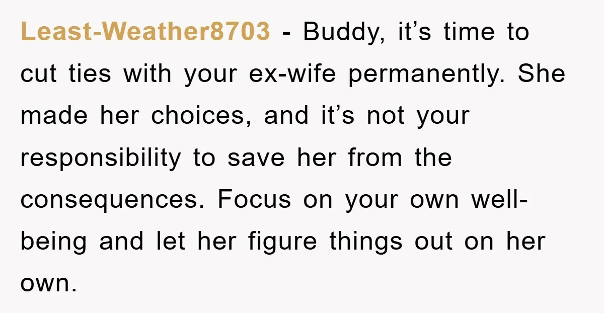 Least-Weather8703 − Buddy, it’s time to cut ties with your ex-wife permanently. She made her choices, and it’s not your responsibility to save her from the consequences. Focus on your...