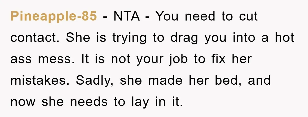Pineapple-85 − NTA - You need to cut contact. She is trying to drag you into a hot ass mess. It is not your job to fix her mistakes. Sadly,...