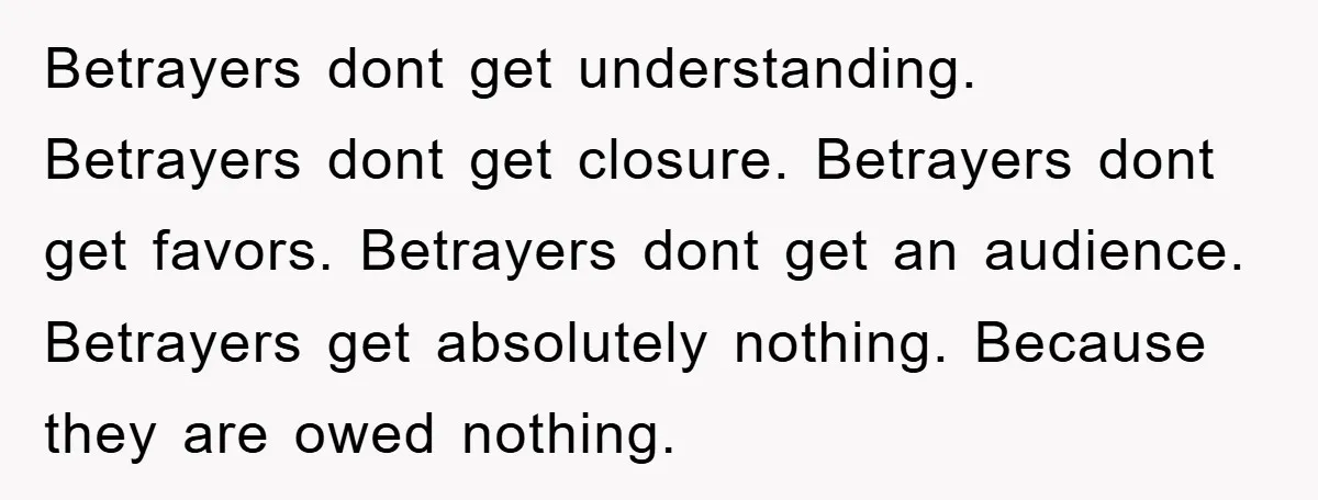 Betrayers dont get understanding. Betrayers dont get closure. Betrayers dont get favors. Betrayers dont get an audience. Betrayers get absolutely nothing. Because they are owed nothing.