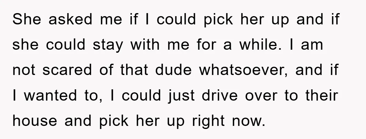 She asked me if I could pick her up and if she could stay with me for a while. I am not scared of that dude whatsoever, and if I...