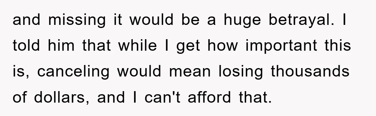 and missing it would be a huge betrayal. I told him that while I get how important this is, canceling would mean losing thousands of dollars, and I can't afford...