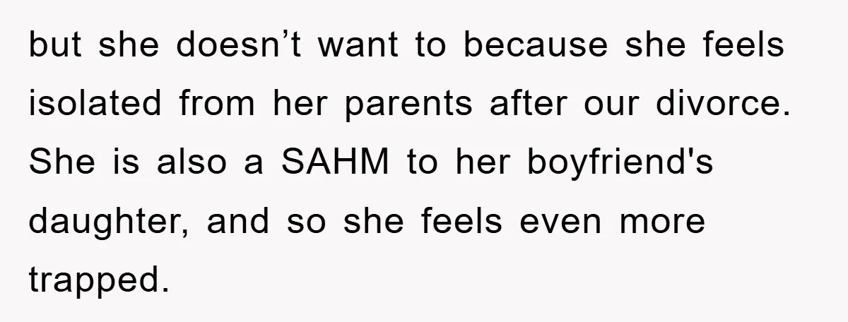 but she doesn’t want to because she feels isolated from her parents after our divorce. She is also a SAHM to her boyfriend's daughter, and so she feels even more...