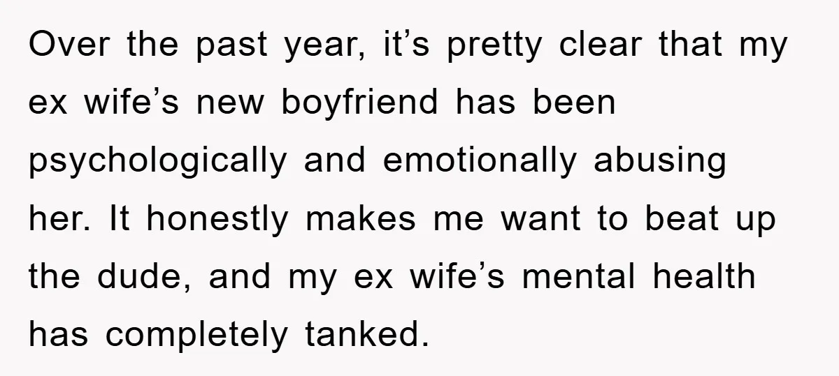 Over the past year, it’s pretty clear that my ex wife’s new boyfriend has been psychologically and emotionally abusing her. It honestly makes me want to beat up the dude,...