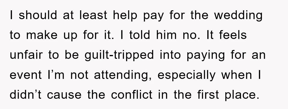 I should at least help pay for the wedding to make up for it. I told him no. It feels unfair to be guilt-tripped into paying for an event I’m...