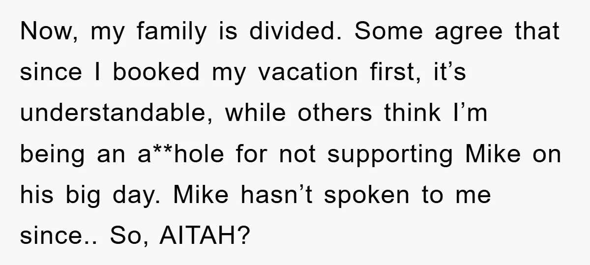 Now, my family is divided. Some agree that since I booked my vacation first, it’s understandable, while others think I’m being an a**hole for not supporting Mike on his big...