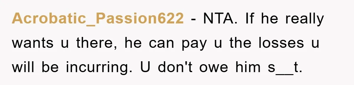 Acrobatic_Passion622 − NTA. If he really wants u there, he can pay u the losses u will be incurring. U don't owe him s__t.