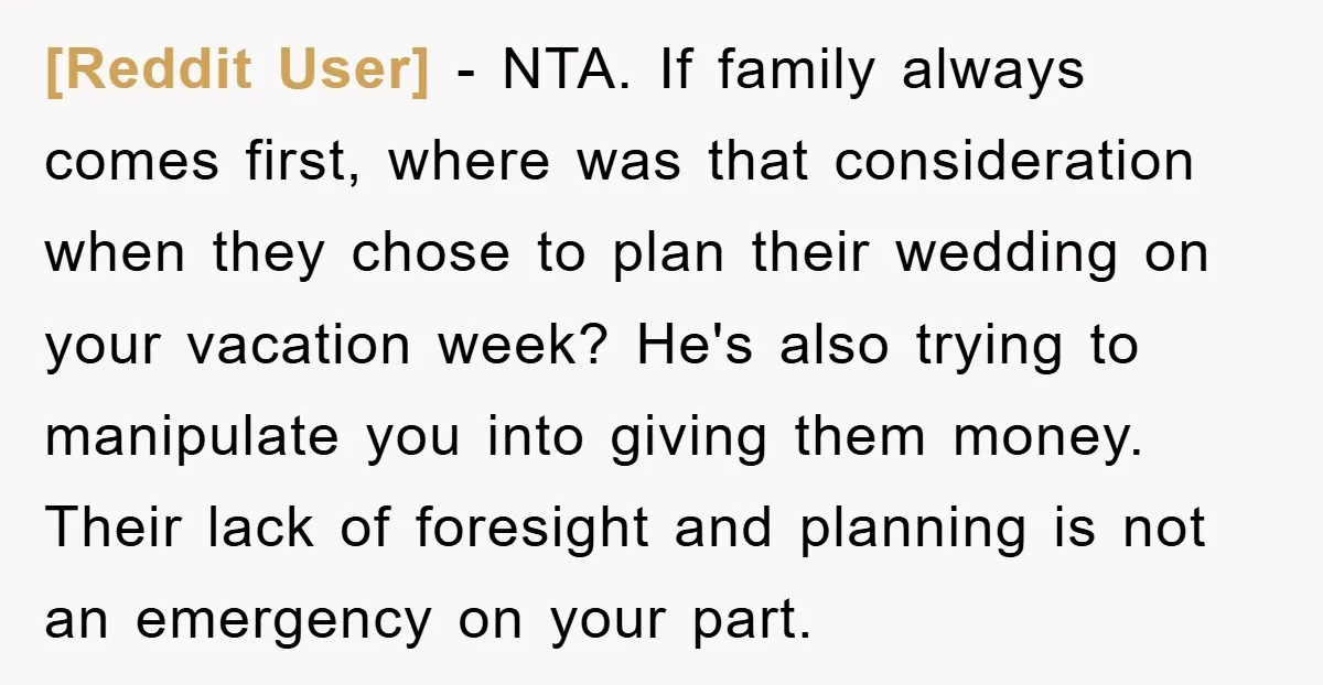 [Reddit User] − NTA. If family always comes first, where was that consideration when they chose to plan their wedding on your vacation week? He's also trying to manipulate you...