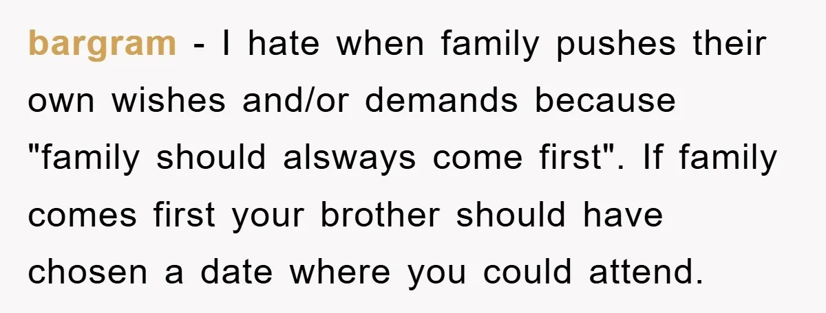 bargram − I hate when family pushes their own wishes and/or demands because "family should alsways come first". If family comes first your brother should have chosen a date where...