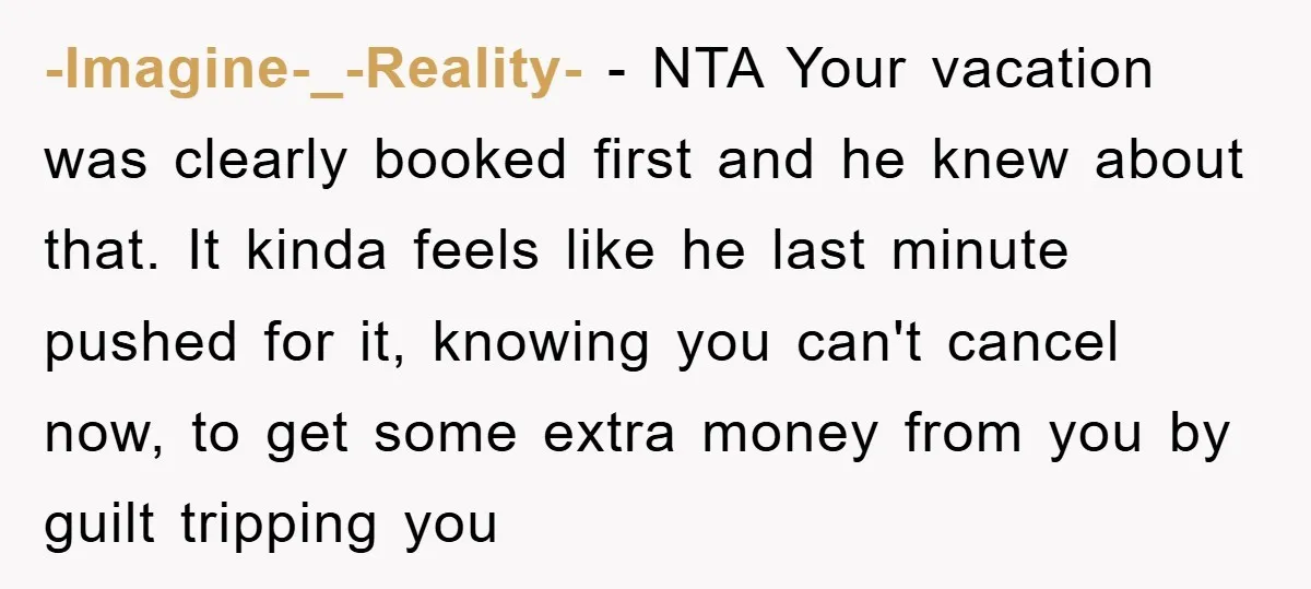 -Imagine-_-Reality- − NTA Your vacation was clearly booked first and he knew about that. It kinda feels like he last minute pushed for it, knowing you can't cancel now, to...