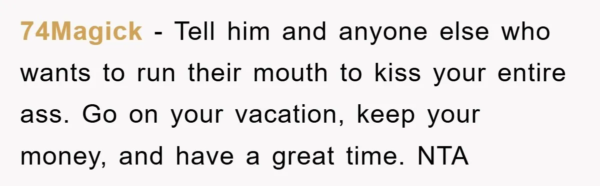 74Magick − Tell him and anyone else who wants to run their mouth to kiss your entire ass. Go on your vacation, keep your money, and have a great time....