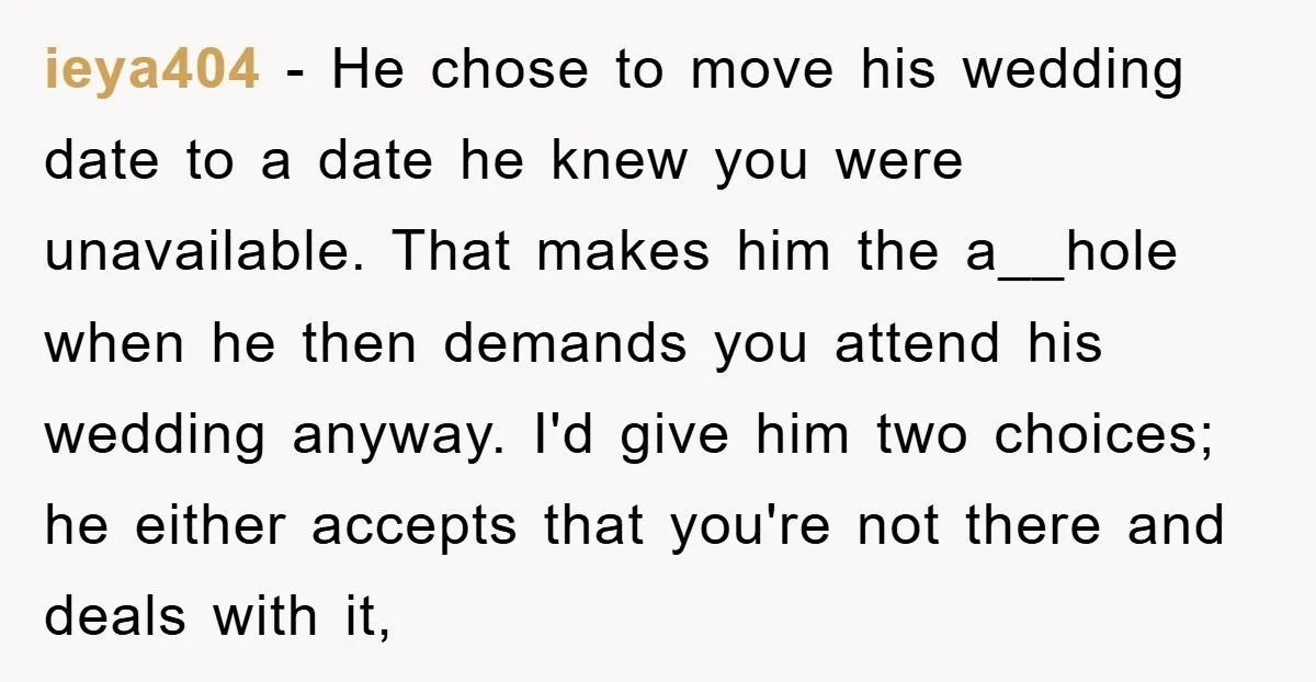 ieya404 − He chose to move his wedding date to a date he knew you were unavailable. That makes him the a__hole when he then demands you attend his wedding...