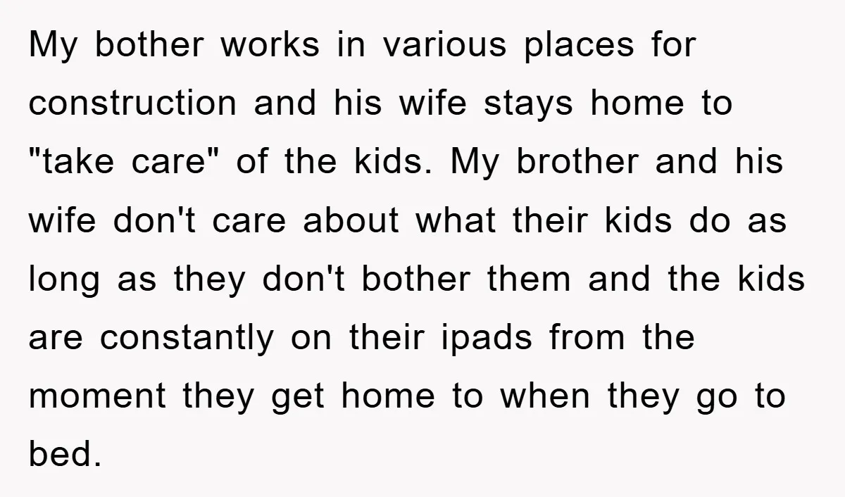 My bother works in various places for construction and his wife stays home to "take care" of the kids. My brother and his wife don't care about what their kids...