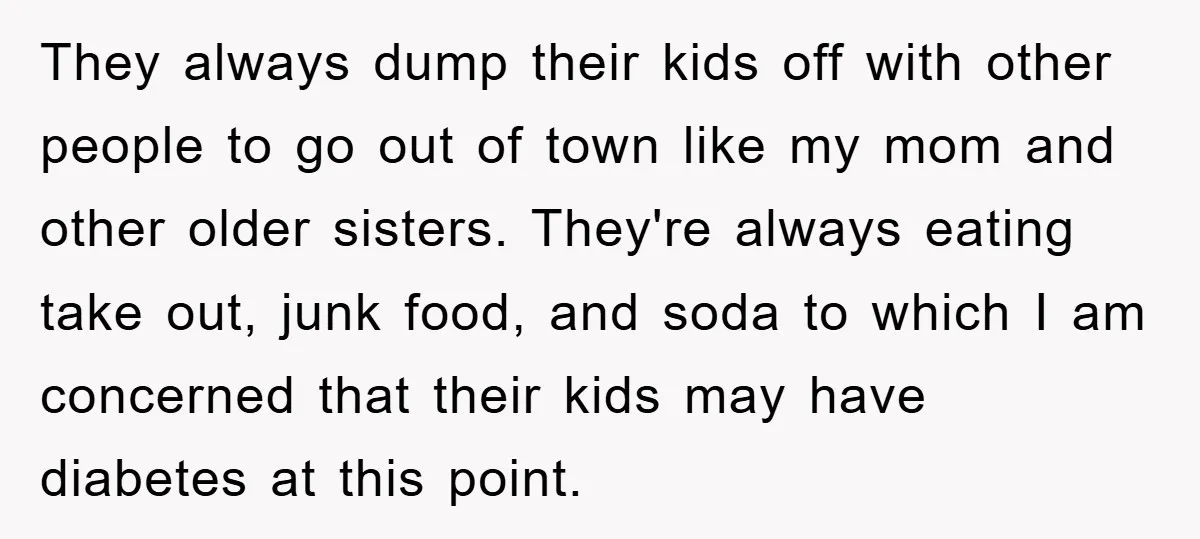 They always dump their kids off with other people to go out of town like my mom and other older sisters. They're always eating take out, junk food, and soda...