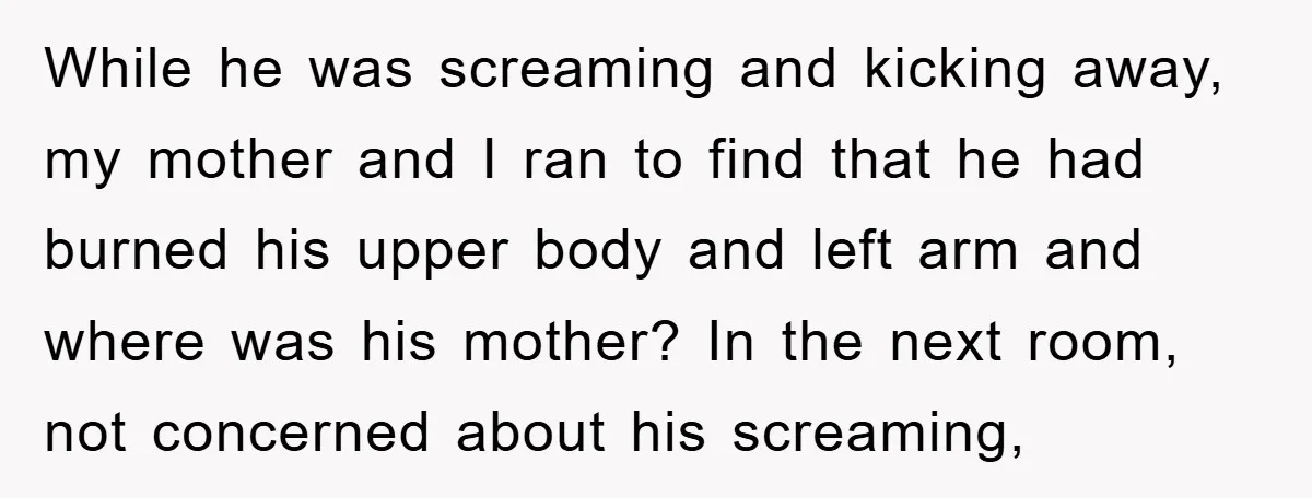 While he was screaming and kicking away, my mother and I ran to find that he had burned his upper body and left arm and where was his mother? In...