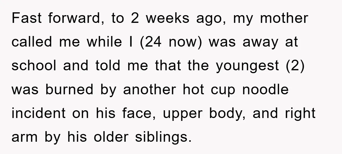 Fast forward, to 2 weeks ago, my mother called me while I (24 now) was away at school and told me that the youngest (2) was burned by another hot...
