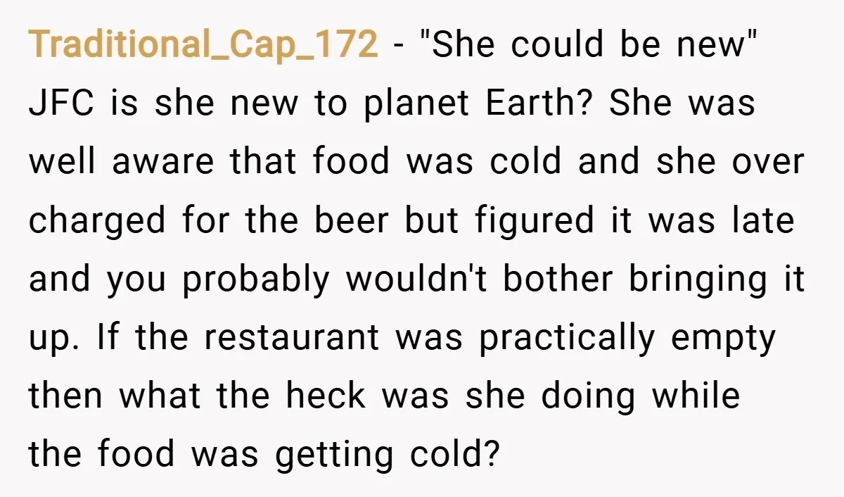 Traditional_Cap_172 − "She could be new" JFC is she new to planet Earth? She was well aware that food was cold and she over charged for the beer but figured...