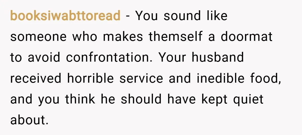 booksiwabttoread − You sound like someone who makes themself a doormat to avoid confrontation. Your husband received horrible service and inedible food, and you think he should have kept quiet...