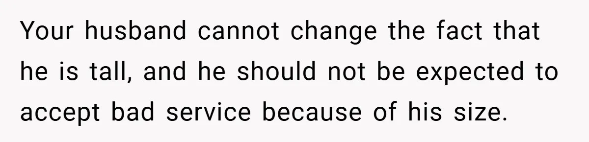 Your husband cannot change the fact that he is tall, and he should not be expected to accept bad service because of his size.