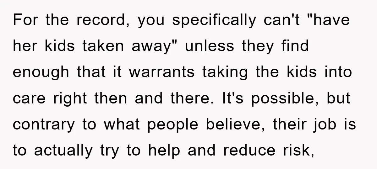 For the record, you specifically can't "have her kids taken away" unless they find enough that it warrants taking the kids into care right then and there. It's possible, but...