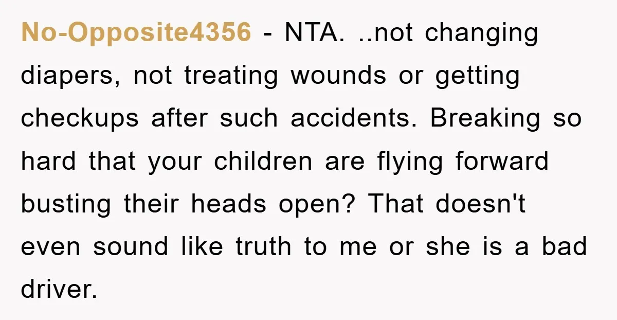 No-Opposite4356 − NTA. ..not changing diapers, not treating wounds or getting checkups after such accidents. Breaking so hard that your children are flying forward busting their heads open? That doesn't...