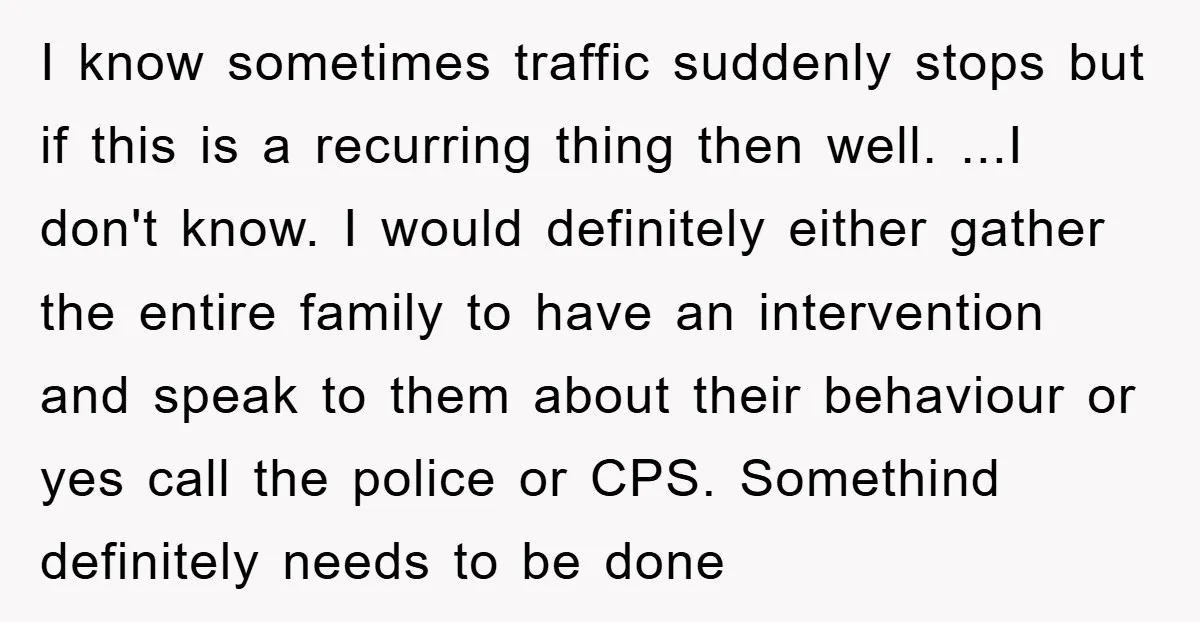 I know sometimes traffic suddenly stops but if this is a recurring thing then well. ...I don't know. I would definitely either gather the entire family to have an intervention...