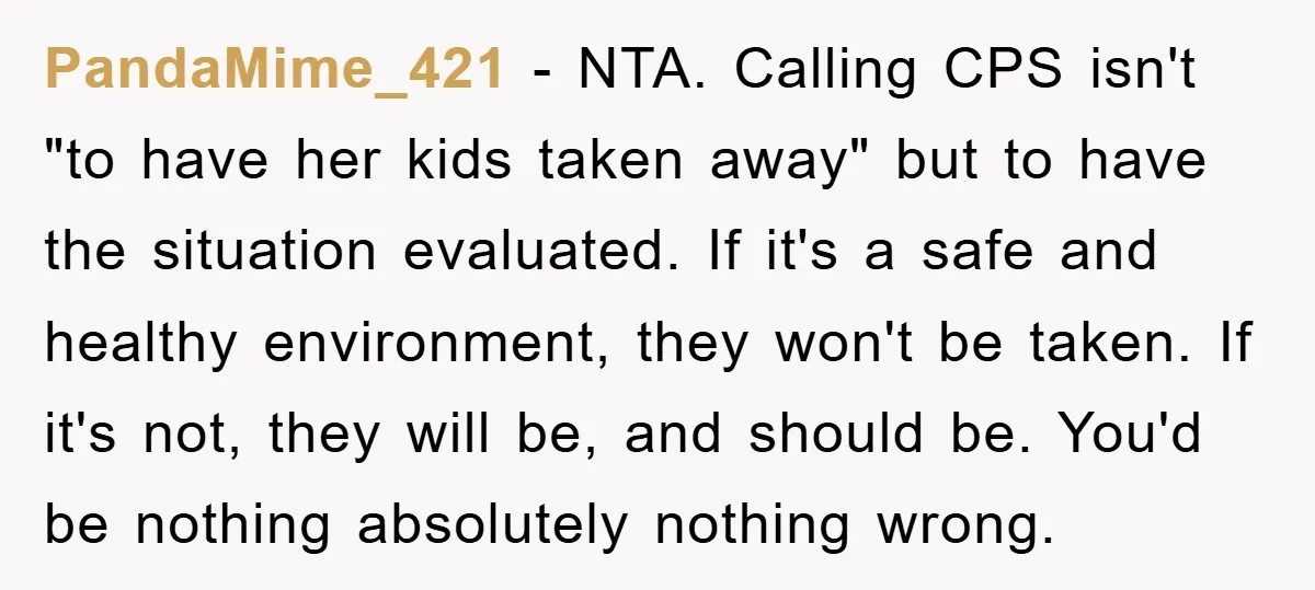 PandaMime_421 − NTA. Calling CPS isn't "to have her kids taken away" but to have the situation evaluated. If it's a safe and healthy environment, they won't be taken. If...