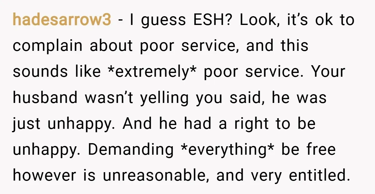 hadesarrow3 − I guess ESH? Look, it’s ok to complain about poor service, and this sounds like *extremely* poor service. Your husband wasn’t yelling you said, he was just unhappy....
