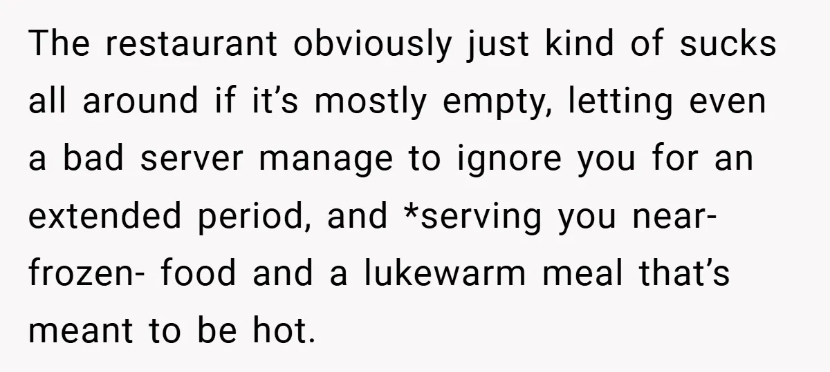 The restaurant obviously just kind of sucks all around if it’s mostly empty, letting even a bad server manage to ignore you for an extended period, and *serving you near-frozen-...