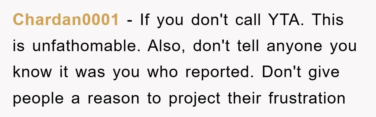 Chardan0001 − If you don't call YTA. This is unfathomable. Also, don't tell anyone you know it was you who reported. Don't give people a reason to project their frustration