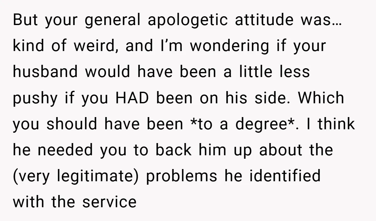 But your general apologetic attitude was… kind of weird, and I’m wondering if your husband would have been a little less pushy if you HAD been on his side. Which...