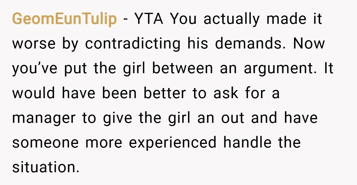 GeomEunTulip − YTA You actually made it worse by contradicting his demands. Now you’ve put the girl between an argument. It would have been better to ask for a manager...