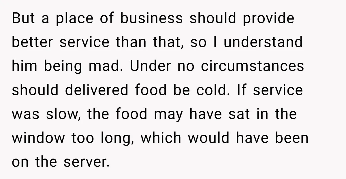 But a place of business should provide better service than that, so I understand him being mad. Under no circumstances should delivered food be cold. If service was slow, the...