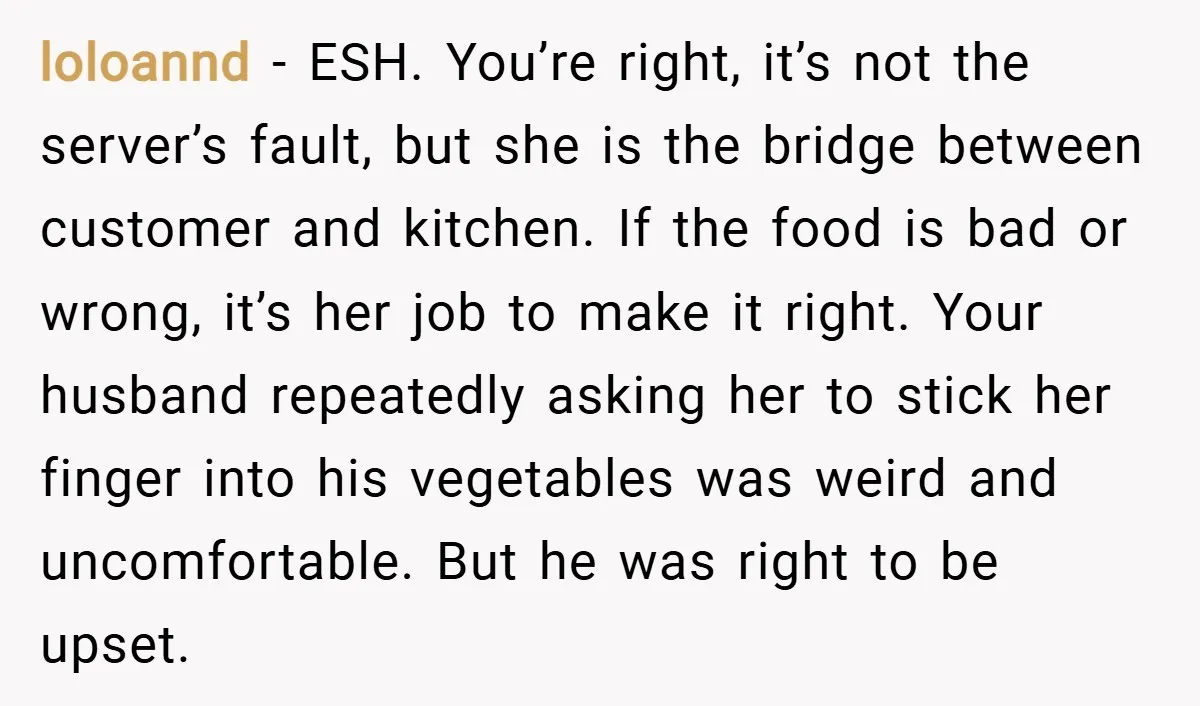 loloannd − ESH. You’re right, it’s not the server’s fault, but she is the bridge between customer and kitchen. If the food is bad or wrong, it’s her job to...