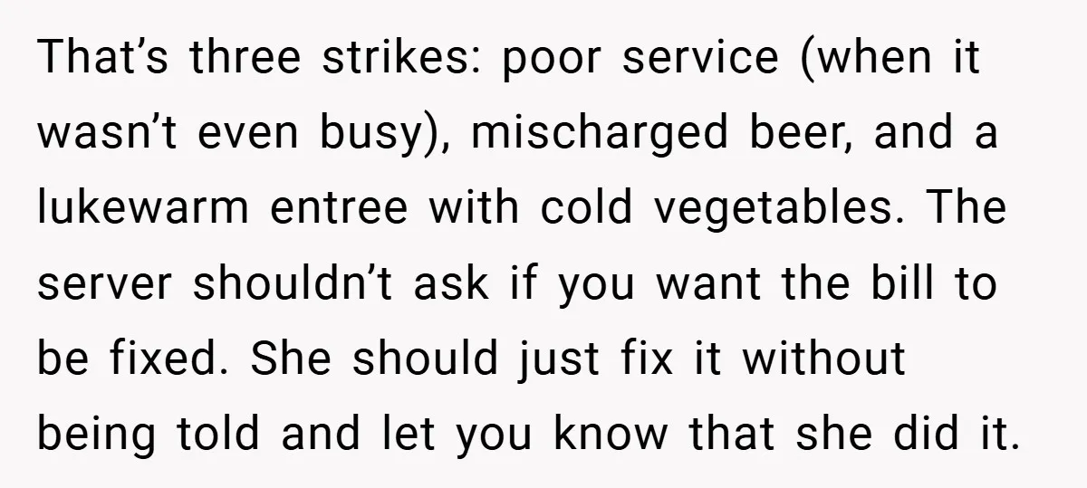 That’s three strikes: poor service (when it wasn’t even busy), mischarged beer, and a lukewarm entree with cold vegetables. The server shouldn’t ask if you want the bill to be...