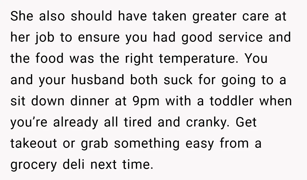 She also should have taken greater care at her job to ensure you had good service and the food was the right temperature. You and your husband both suck for...