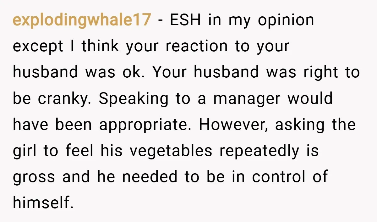 explodingwhale17 − ESH in my opinion except I think your reaction to your husband was ok. Your husband was right to be cranky. Speaking to a manager would have been...