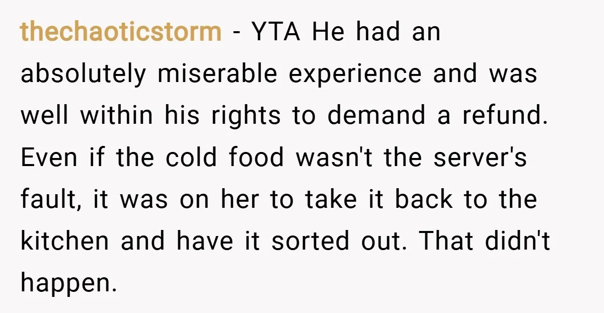 thechaoticstorm − YTA He had an absolutely miserable experience and was well within his rights to demand a refund. Even if the cold food wasn't the server's fault, it was...