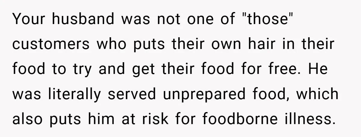 Your husband was not one of "those" customers who puts their own hair in their food to try and get their food for free. He was literally served unprepared food,...