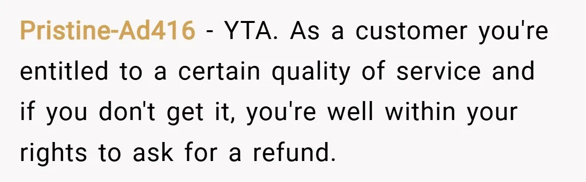 Pristine-Ad416 − YTA. As a customer you're entitled to a certain quality of service and if you don't get it, you're well within your rights to ask for a refund.