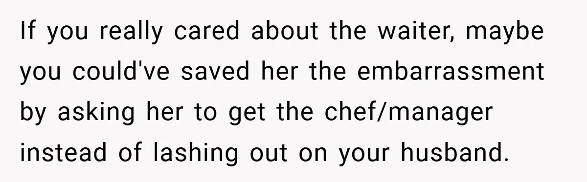 If you really cared about the waiter, maybe you could've saved her the embarrassment by asking her to get the chef/manager instead of lashing out on your husband.