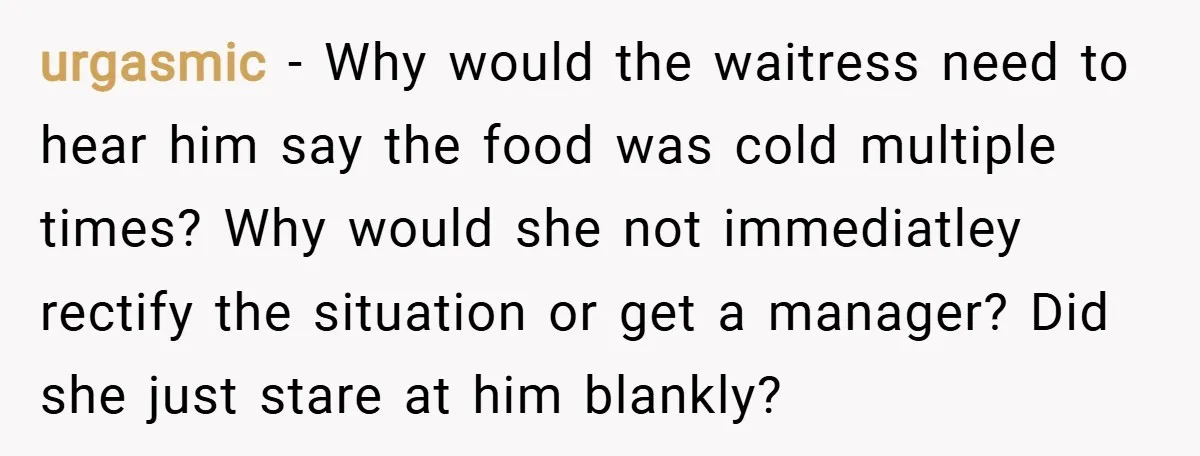 urgasmic − Why would the waitress need to hear him say the food was cold multiple times? Why would she not immediatley rectify the situation or get a manager? Did...