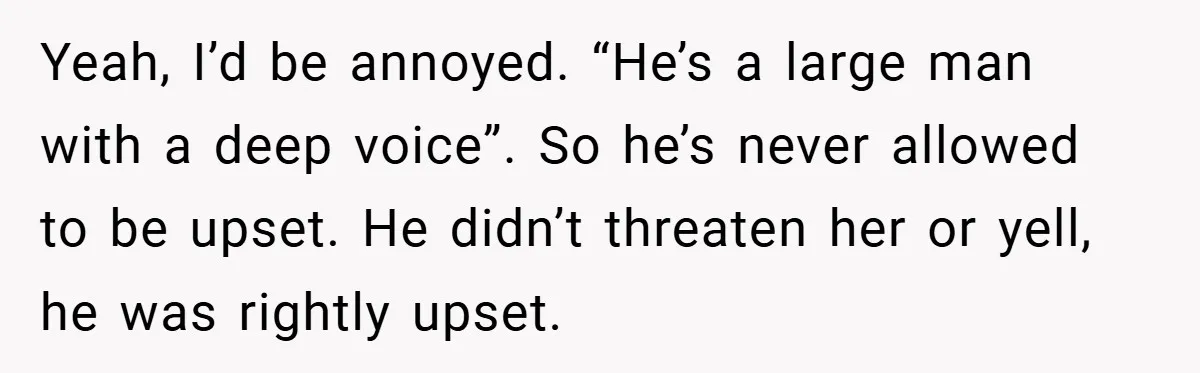 Yeah, I’d be annoyed. “He’s a large man with a deep voice”. So he’s never allowed to be upset. He didn’t threaten her or yell, he was rightly upset.